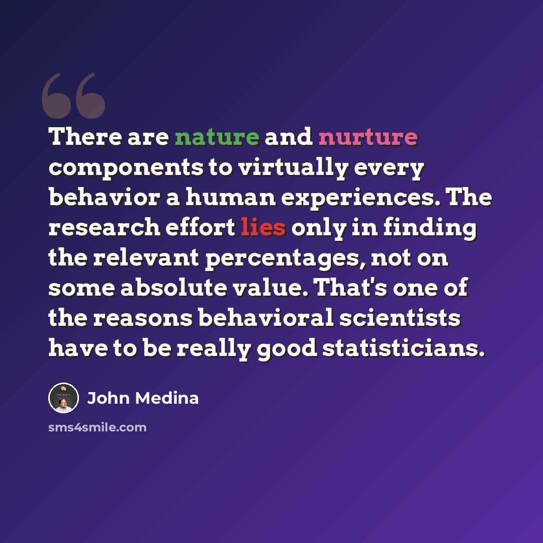 “There are nature and nurture components to virtually every behavior a human experiences. The research effort lies only in finding the relevant percentages, not on some absolute value. That's one of the reasons behavioral scientists have to be really good statisticians.” quote by John Medina