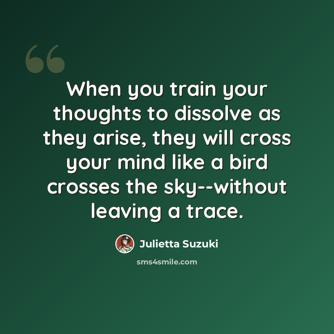 “When you train your thoughts to dissolve as they arise, they will cross your mind like a bird crosses the sky--without leaving a trace.” quote by Julietta Suzuki