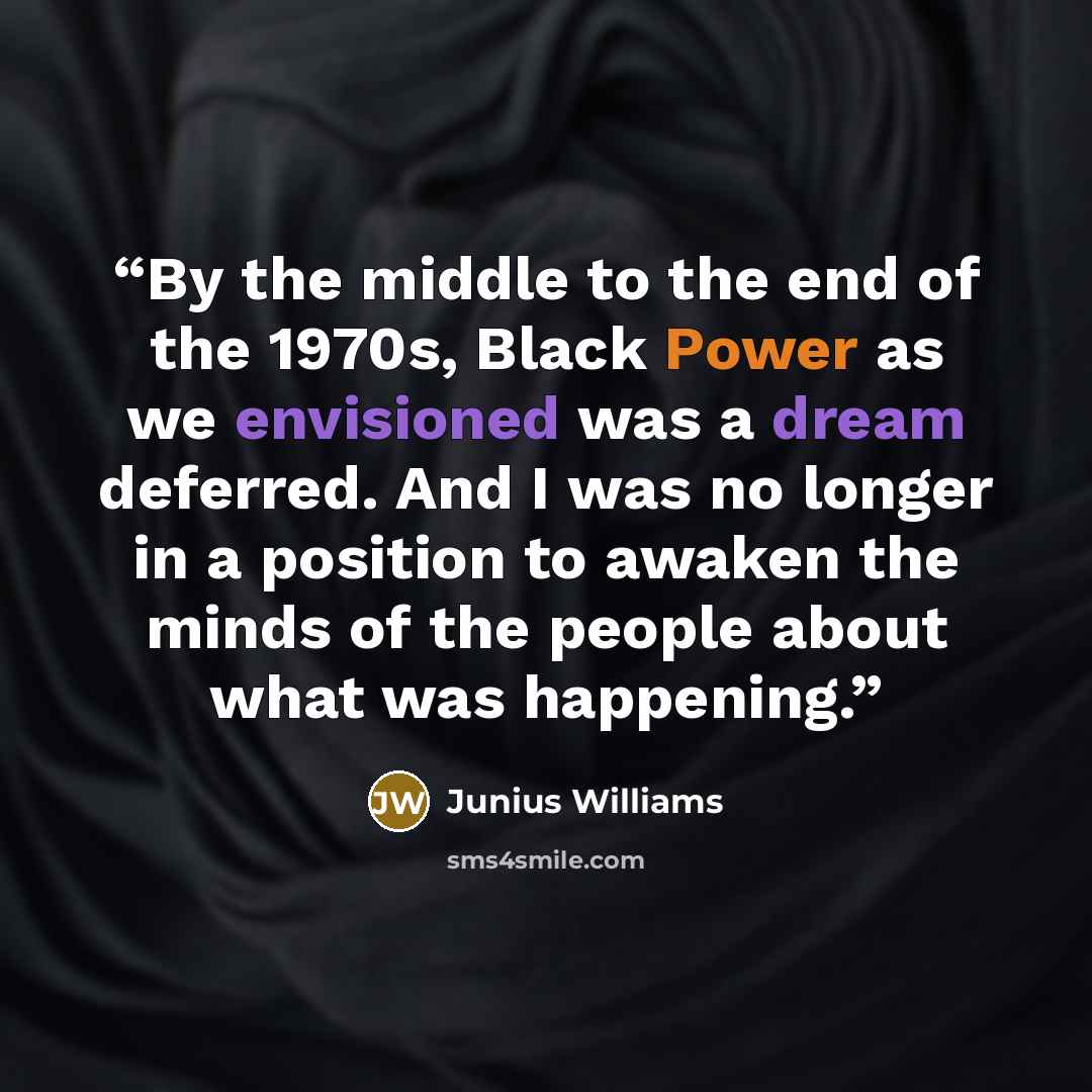 “By the middle to the end of the 1970s, Black Power as we envisioned was a dream deferred. And I was no longer in a position to awaken the minds of the people about what was happening.” quote by Junius Williams