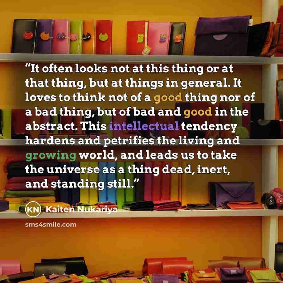 “It often looks not at this thing or at that thing, but at things in general. It loves to think not of a good thing nor of a bad thing, but of bad and good in the abstract. This intellectual tendency hardens and petrifies the living and growing world, and leads us to take the universe as a thing…” quote by Kaiten Nukariya