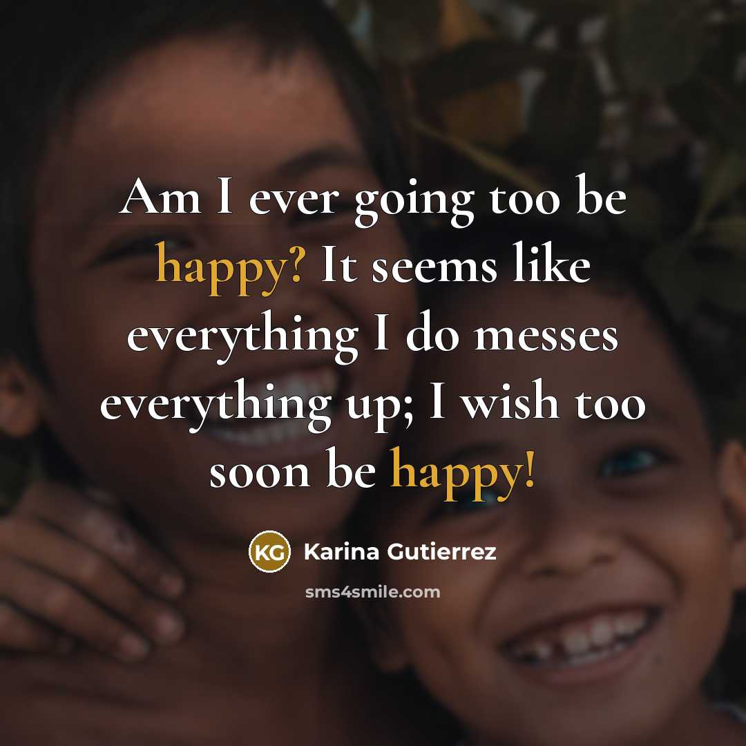 “Am I ever going too be happy? It seems like everything I do messes everything up; I wish too soon be happy!” quote by Karina Gutierrez