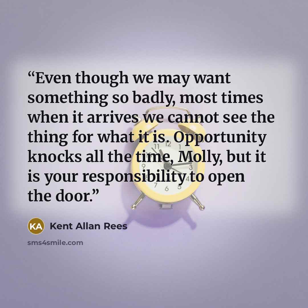 “Even though we may want something so badly, most times when it arrives we cannot see the thing for what it is. Opportunity knocks all the time, Molly, but it is your responsibility to open the door.” quote by Kent Allan Rees