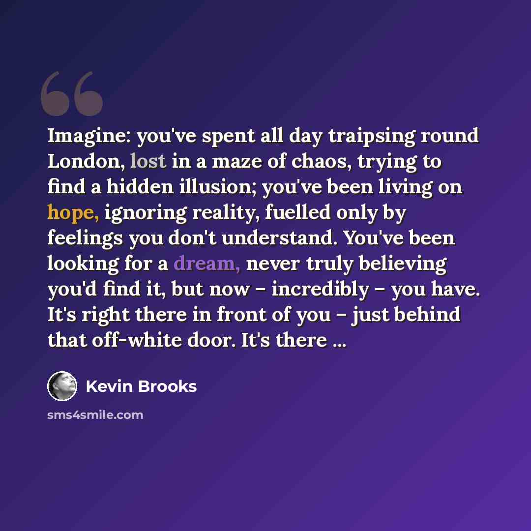 “Imagine: you've spent all day traipsing round London, lost in a maze of chaos, trying to find a hidden illusion; you've been living on hope, ignoring reality, fuelled only by feelings you don't understand. You've been looking for a dream, never truly believing you'd find it, but now – incredibly –…” quote by Kevin Brooks