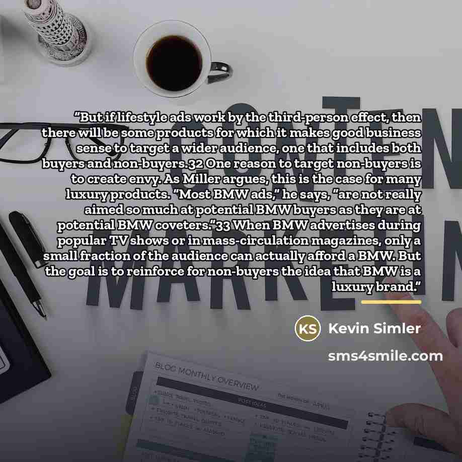 “But if lifestyle ads work by the third-person effect, then there will be some products for which it makes good business sense to target a wider audience, one that includes both buyers and non-buyers.32 One reason to target non-buyers is to create envy. As Miller argues, this is the case for many…” quote by Kevin Simler