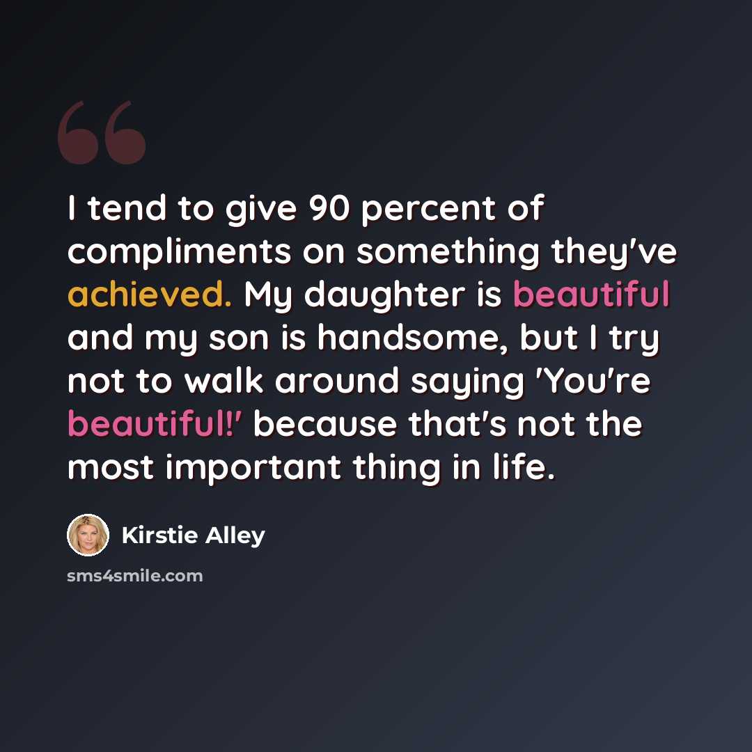 “I tend to give 90 percent of compliments on something they've achieved. My daughter is beautiful and my son is handsome, but I try not to walk around saying 'You're beautiful!' because that's not the most important thing in life.” quote by Kirstie Alley