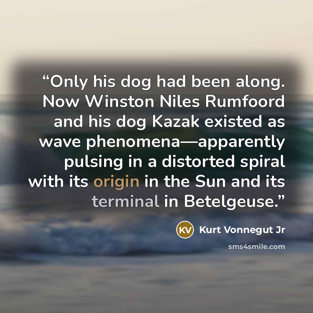 “Only his dog had been along. Now Winston Niles Rumfoord and his dog Kazak existed as wave phenomena—apparently pulsing in a distorted spiral with its origin in the Sun and its terminal in Betelgeuse.” quote by Kurt Vonnegut Jr