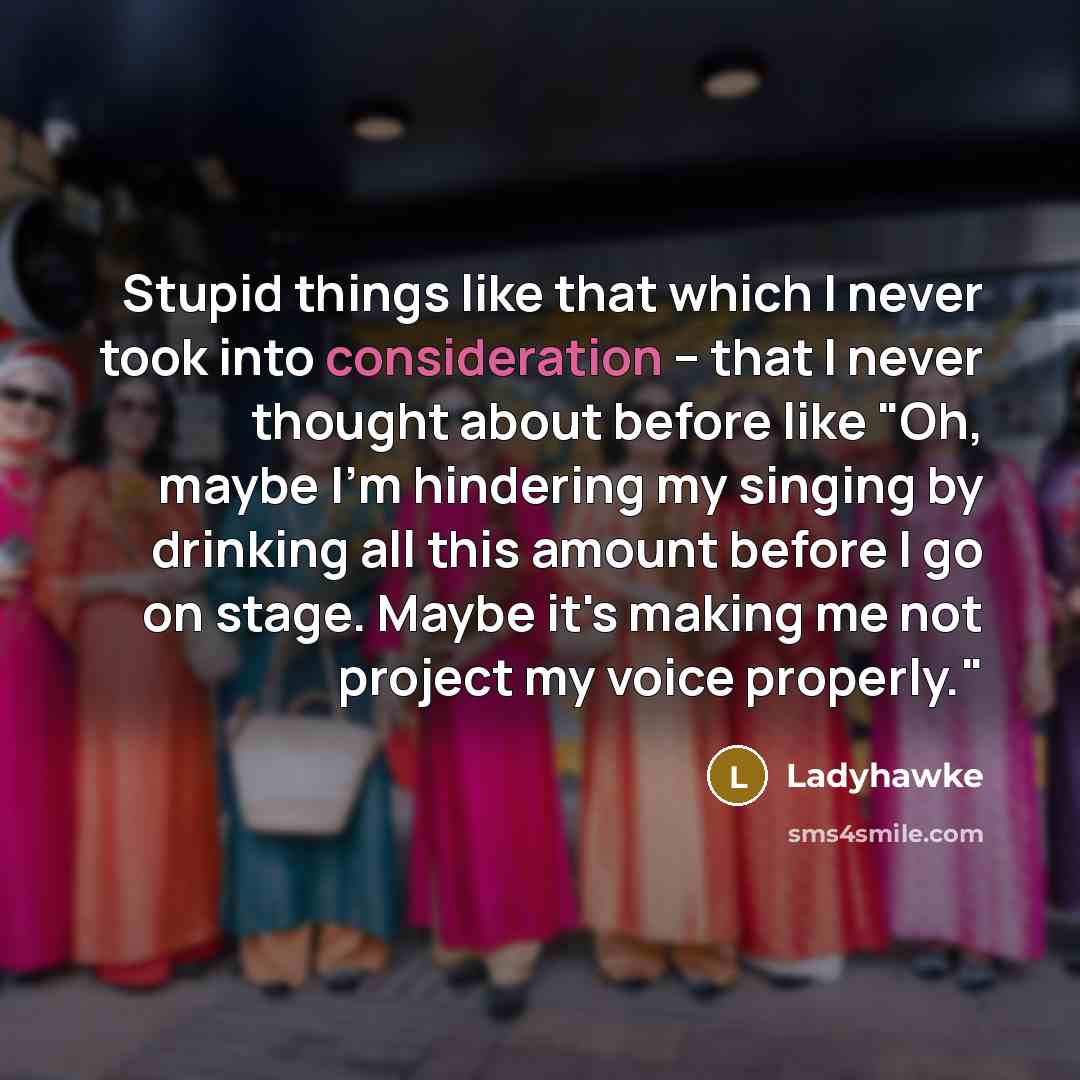 “Stupid things like that which I never took into consideration – that I never thought about before like "Oh, maybe I'm hindering my singing by drinking all this amount before I go on stage. Maybe it's making me not project my voice properly."” quote by Ladyhawke
