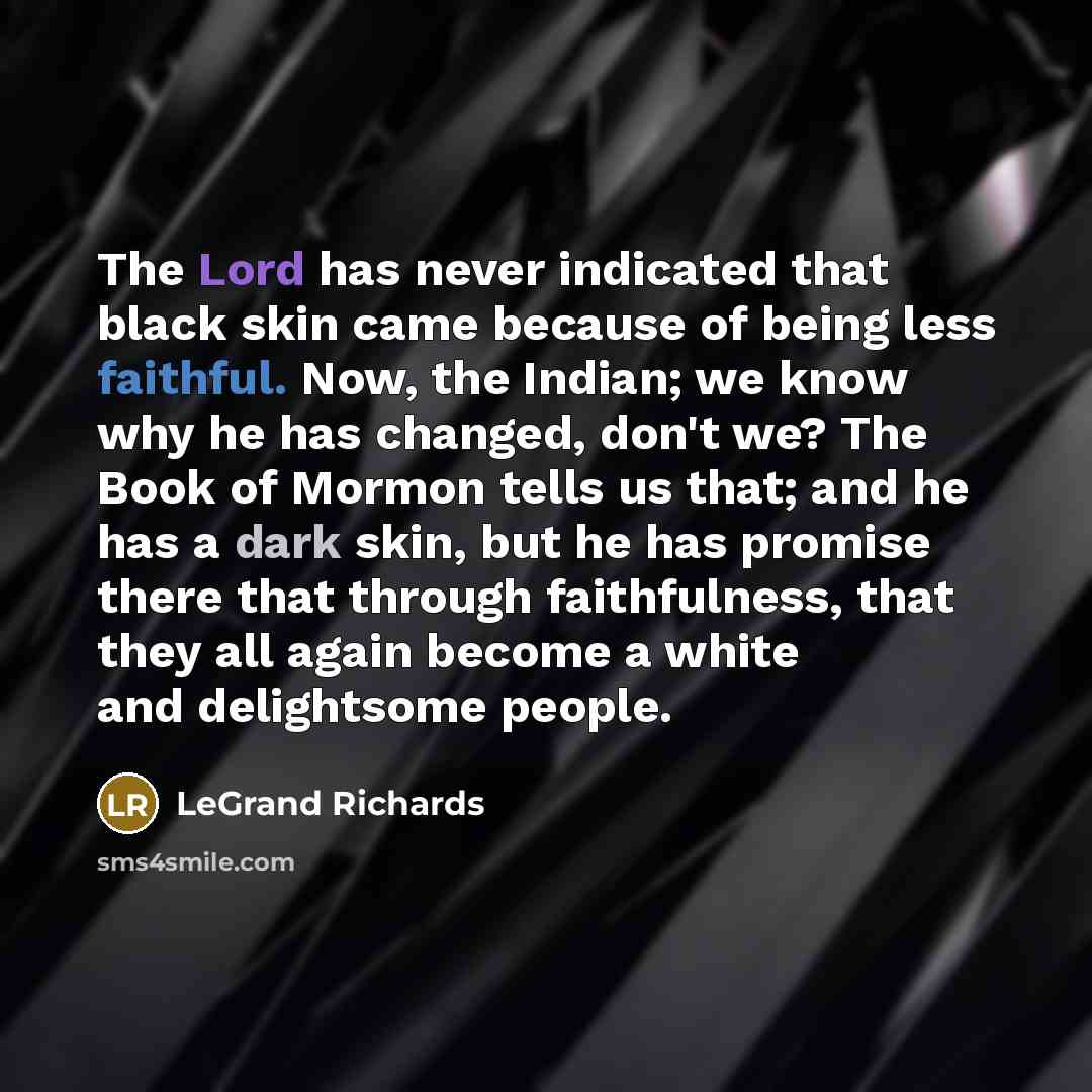 “The Lord has never indicated that black skin came because of being less faithful. Now, the Indian; we know why he has changed, don't we? The Book of Mormon tells us that; and he has a dark skin, but he has promise there that through faithfulness, that they all again become a white and delightsome…” quote by LeGrand Richards