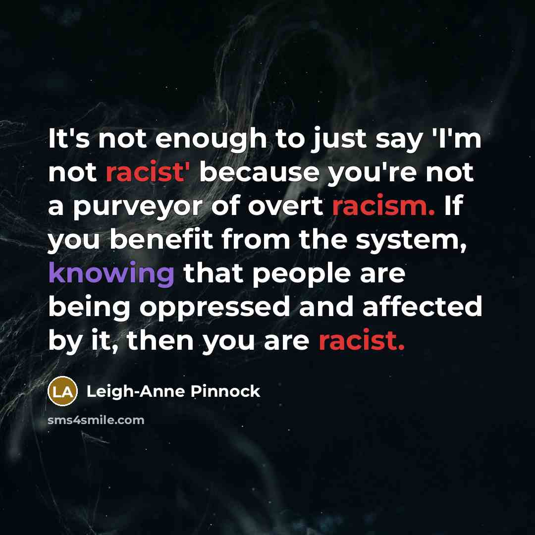 “It's not enough to just say 'I'm not racist' because you're not a purveyor of overt racism. If you benefit from the system, knowing that people are being oppressed and affected by it, then you are racist.” quote by Leigh-Anne Pinnock