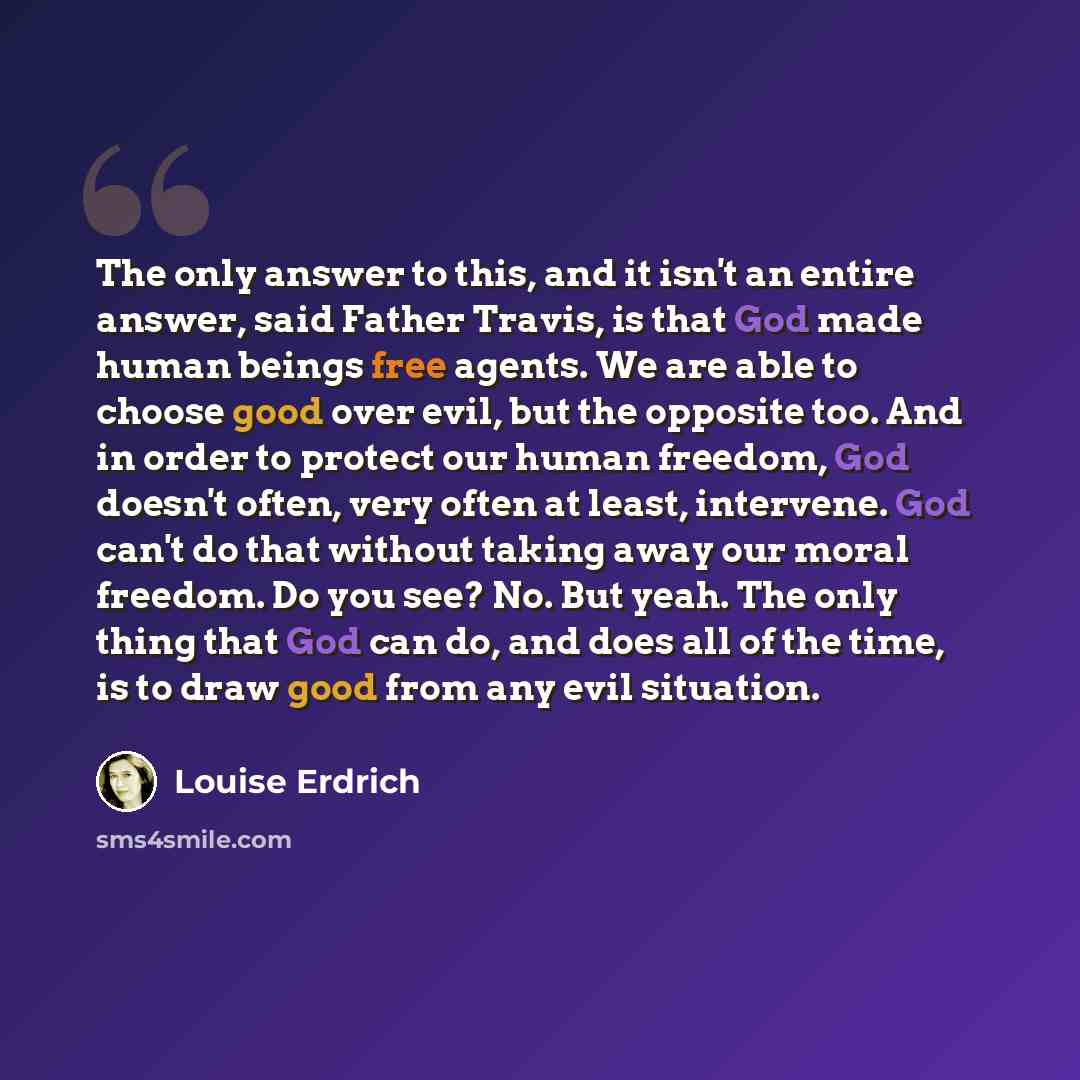 “The only answer to this, and it isn't an entire answer, said Father Travis, is that God made human beings free agents. We are able to choose good over evil, but the opposite too. And in order to protect our human freedom, God doesn't often, very often at least, intervene. God can't do that without…” quote by Louise Erdrich