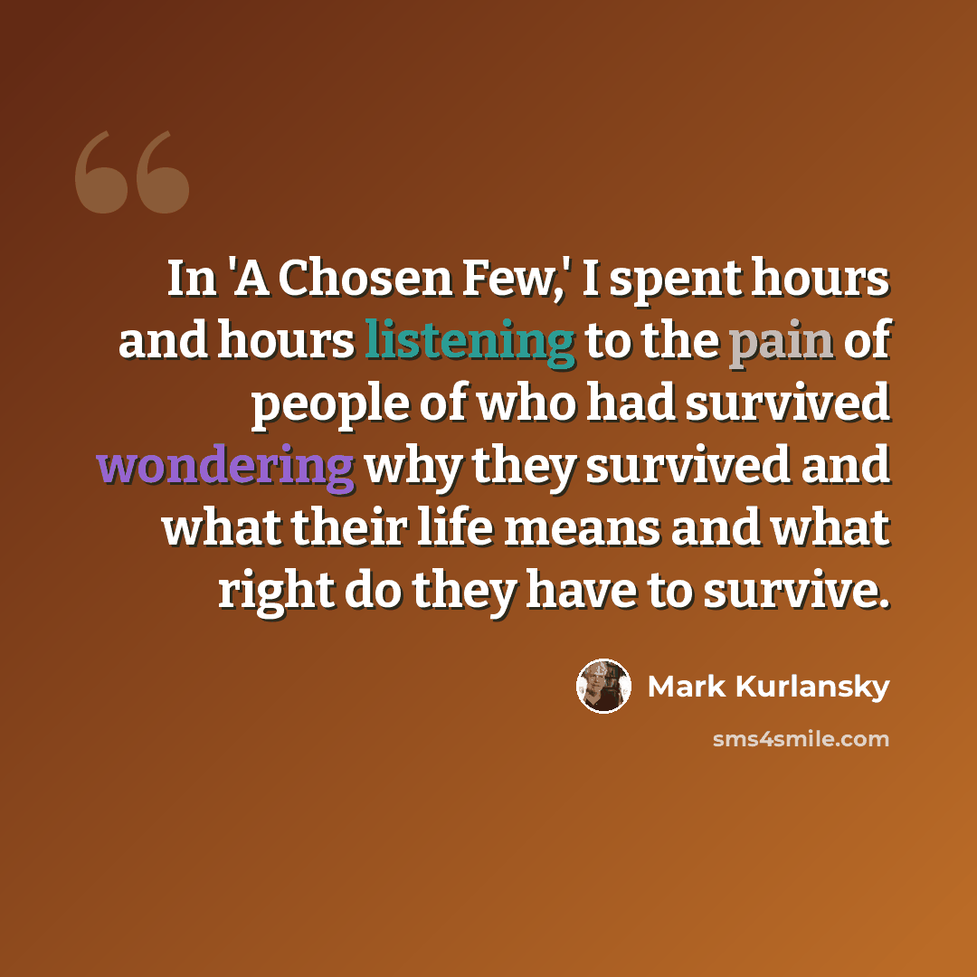 “In 'A Chosen Few,' I spent hours and hours listening to the pain of people of who had survived wondering why they survived and what their life means and what right do they have to survive.” quote by Mark Kurlansky