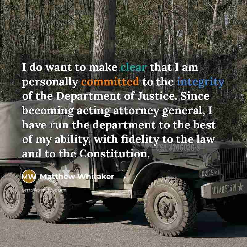“I do want to make clear that I am personally committed to the integrity of the Department of Justice. Since becoming acting attorney general, I have run the department to the best of my ability, with fidelity to the law and to the Constitution.” quote by Matthew Whitaker