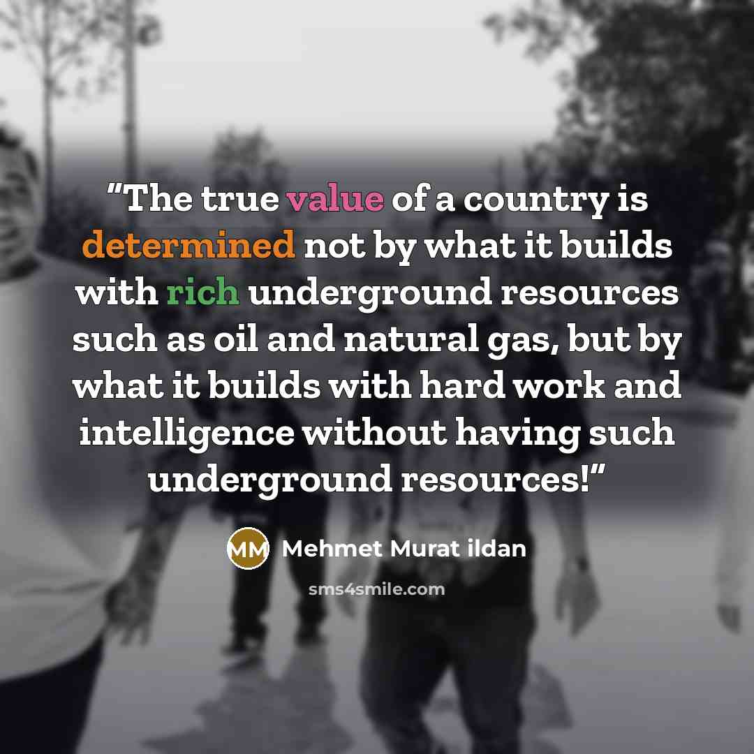 “The true value of a country is determined not by what it builds with rich underground resources such as oil and natural gas, but by what it builds with hard work and intelligence without having such underground resources!” quote by Mehmet Murat ildan