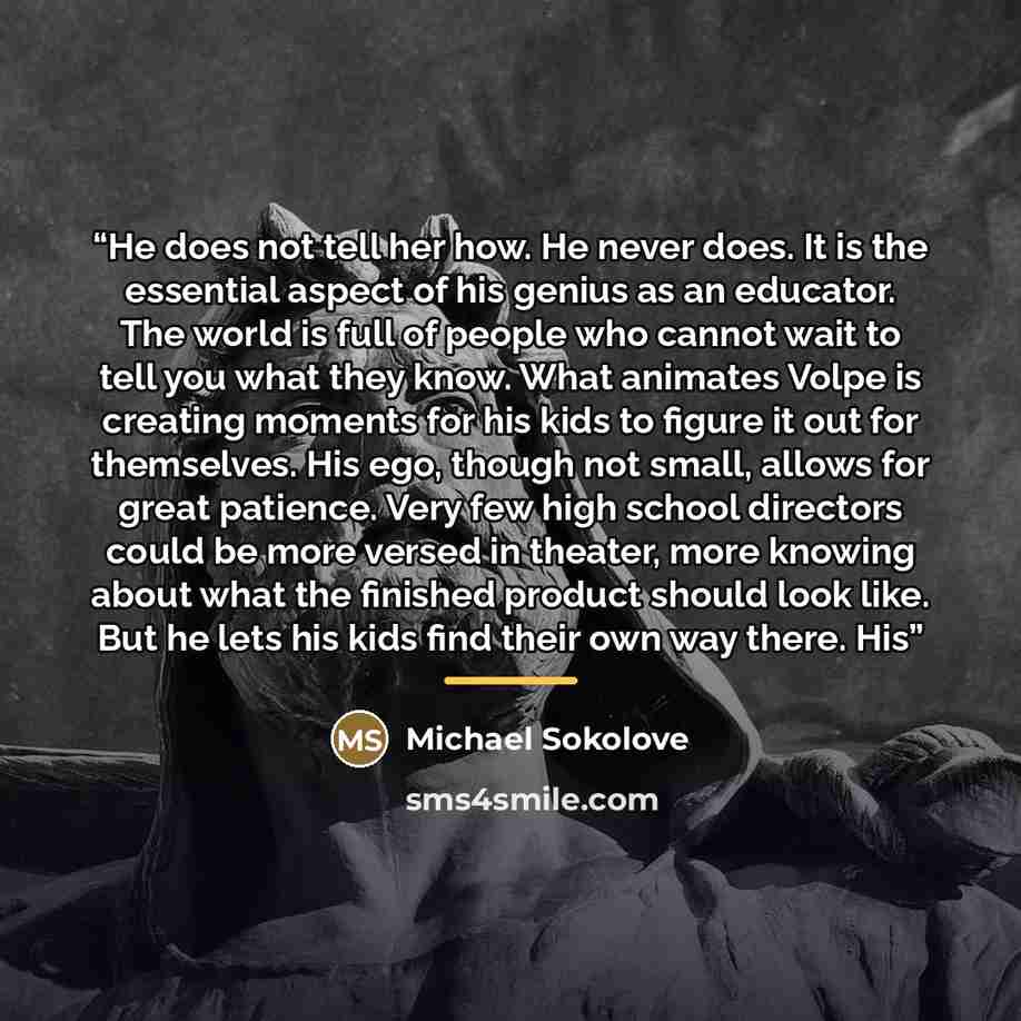 “He does not tell her how. He never does. It is the essential aspect of his genius as an educator. The world is full of people who cannot wait to tell you what they know. What animates Volpe is creating moments for his kids to figure it out for themselves. His ego, though not small, allows for…” quote by Michael Sokolove