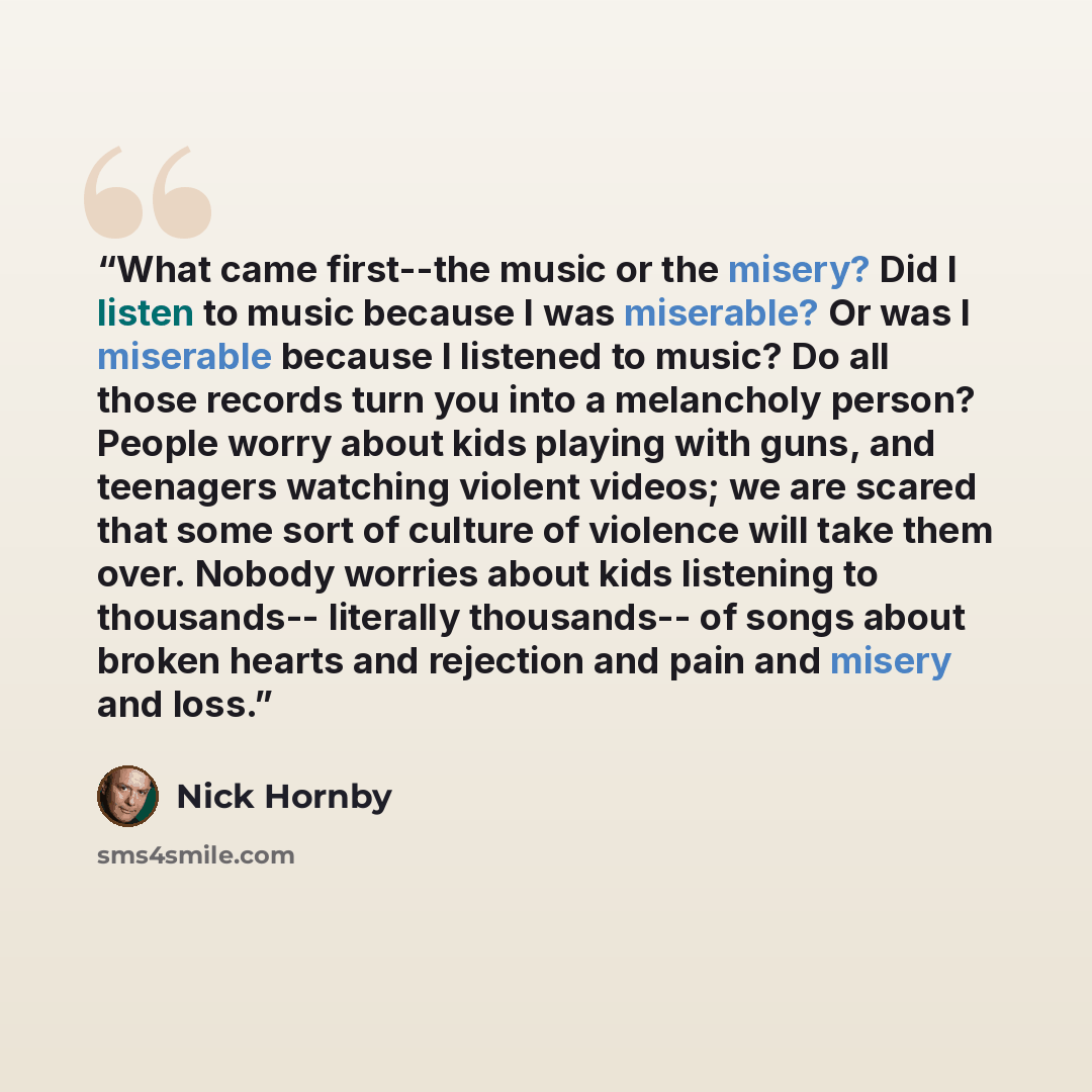 “What came first--the music or the misery? Did I listen to music because I was miserable? Or was I miserable because I listened to music? Do all those records turn you into a melancholy person? People worry about kids playing with guns, and teenagers watching violent videos; we are scared that some…” quote by Nick Hornby