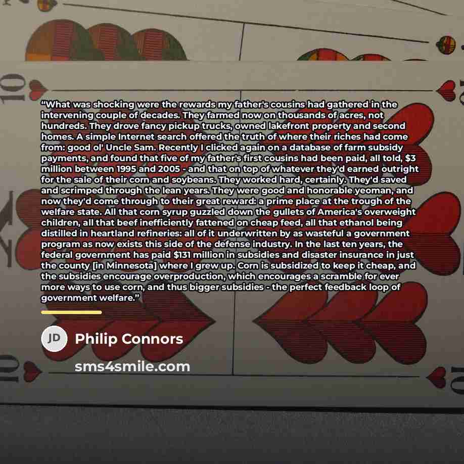 “What was shocking were the rewards my father's cousins had gathered in the intervening couple of decades. They farmed now on thousands of acres, not hundreds. They drove fancy pickup trucks, owned lakefront property and second homes. A simple Internet search offered the truth of where their riches…” quote by Philip Connors