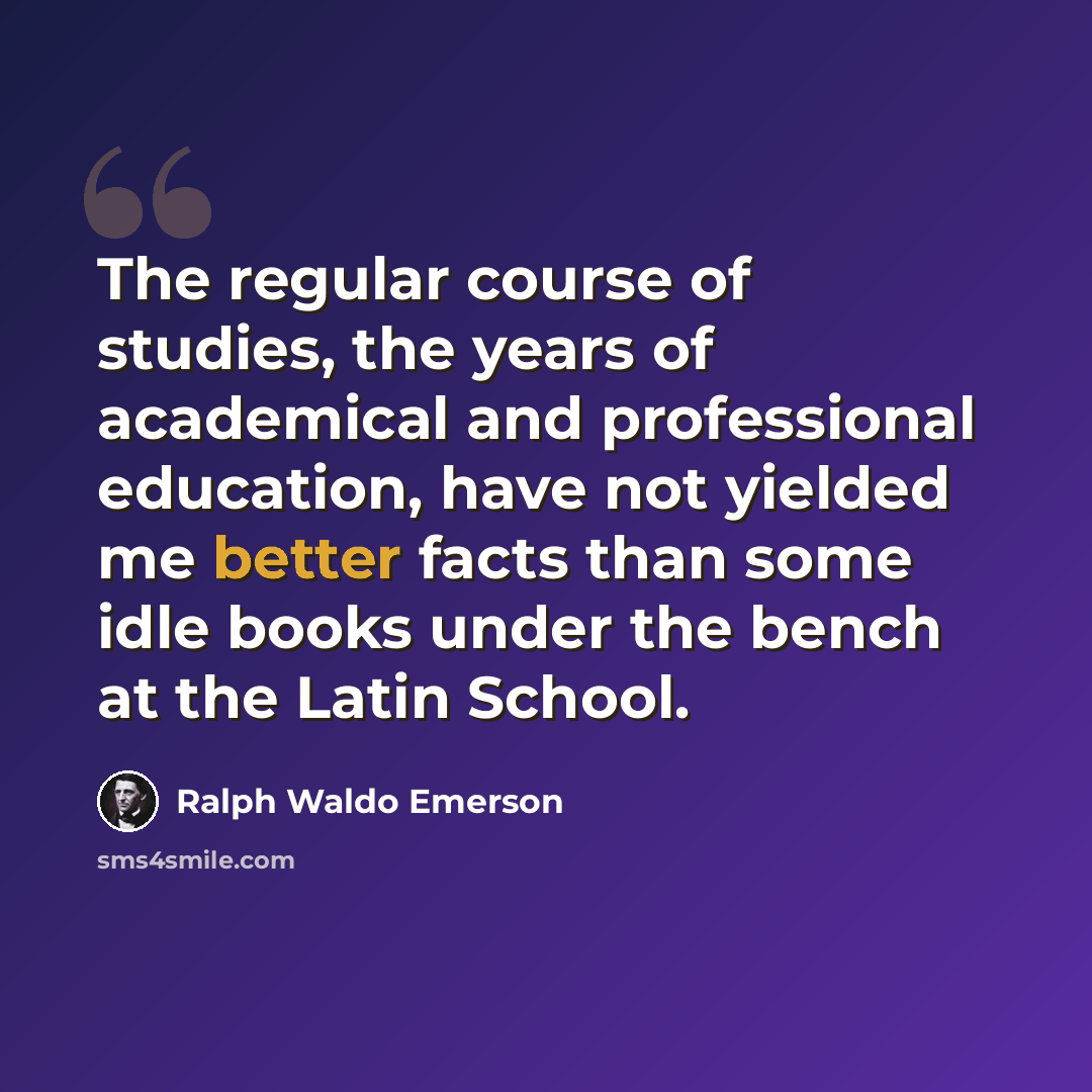 “The regular course of studies, the years of academical and professional education, have not yielded me better facts than some idle books under the bench at the Latin School.” quote by Ralph Waldo Emerson