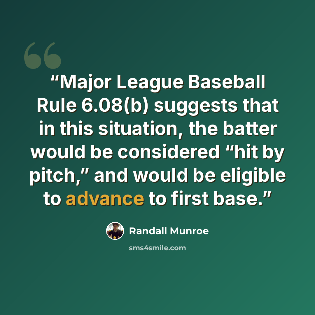 “Major League Baseball Rule 6.08(b) suggests that in this situation, the batter would be considered “hit by pitch,” and would be eligible to advance to first base.” quote by Randall Munroe