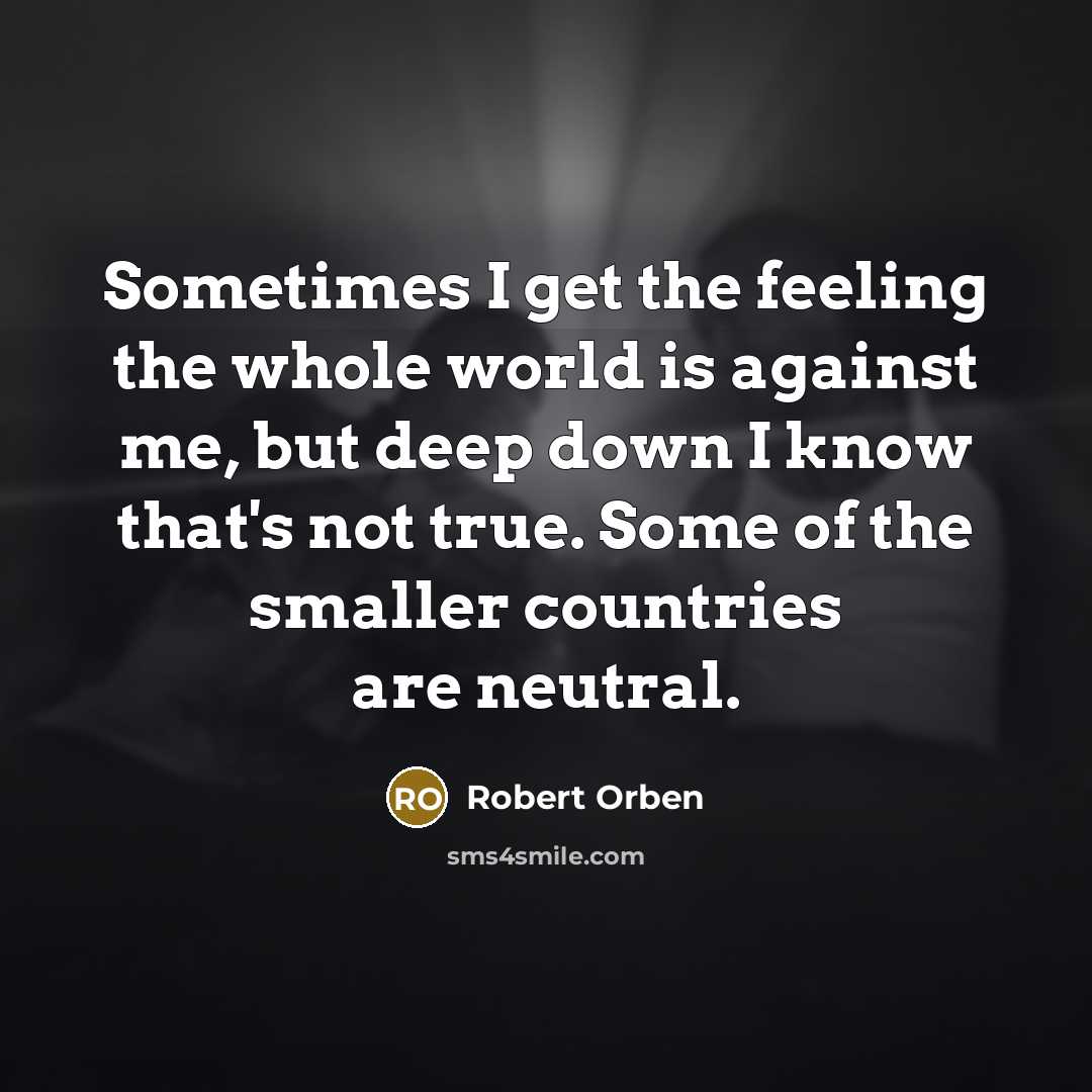 “Sometimes I get the feeling the whole world is against me, but deep down I know that's not true. Some of the smaller countries are neutral.” quote by Robert Orben
