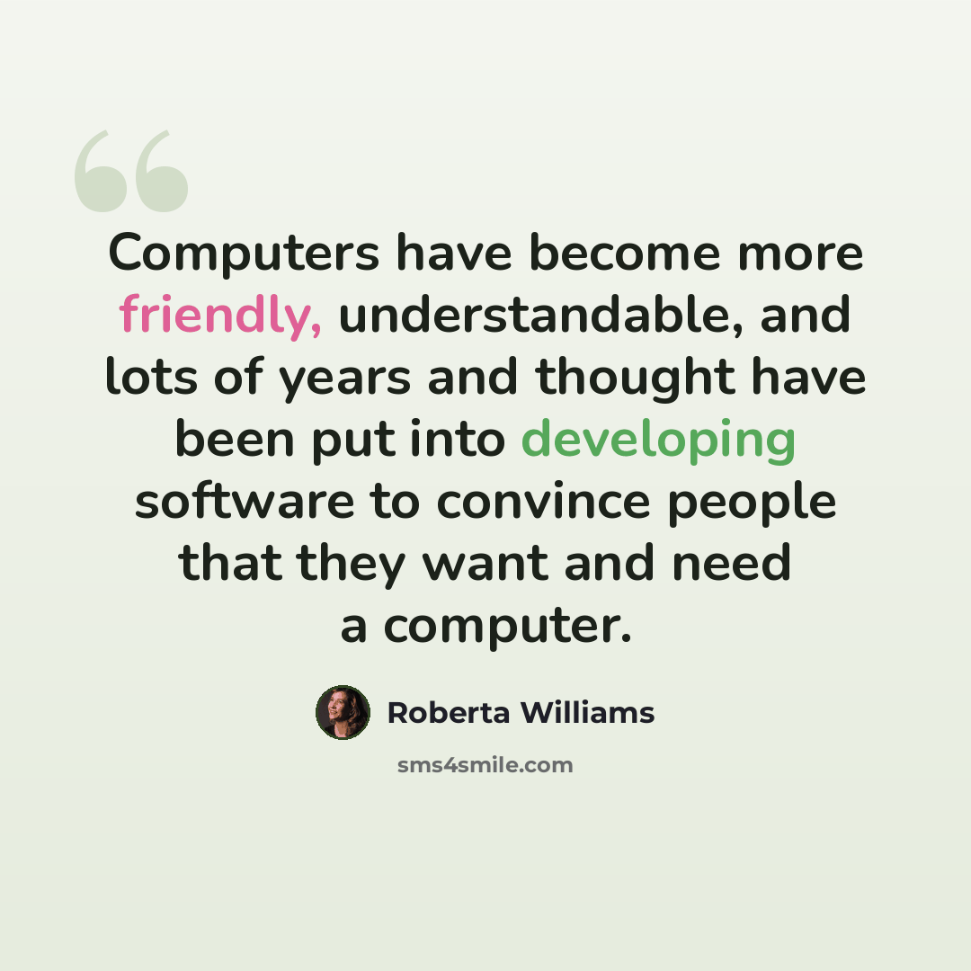 “Computers have become more friendly, understandable, and lots of years and thought have been put into developing software to convince people that they want and need a computer.” quote by Roberta Williams
