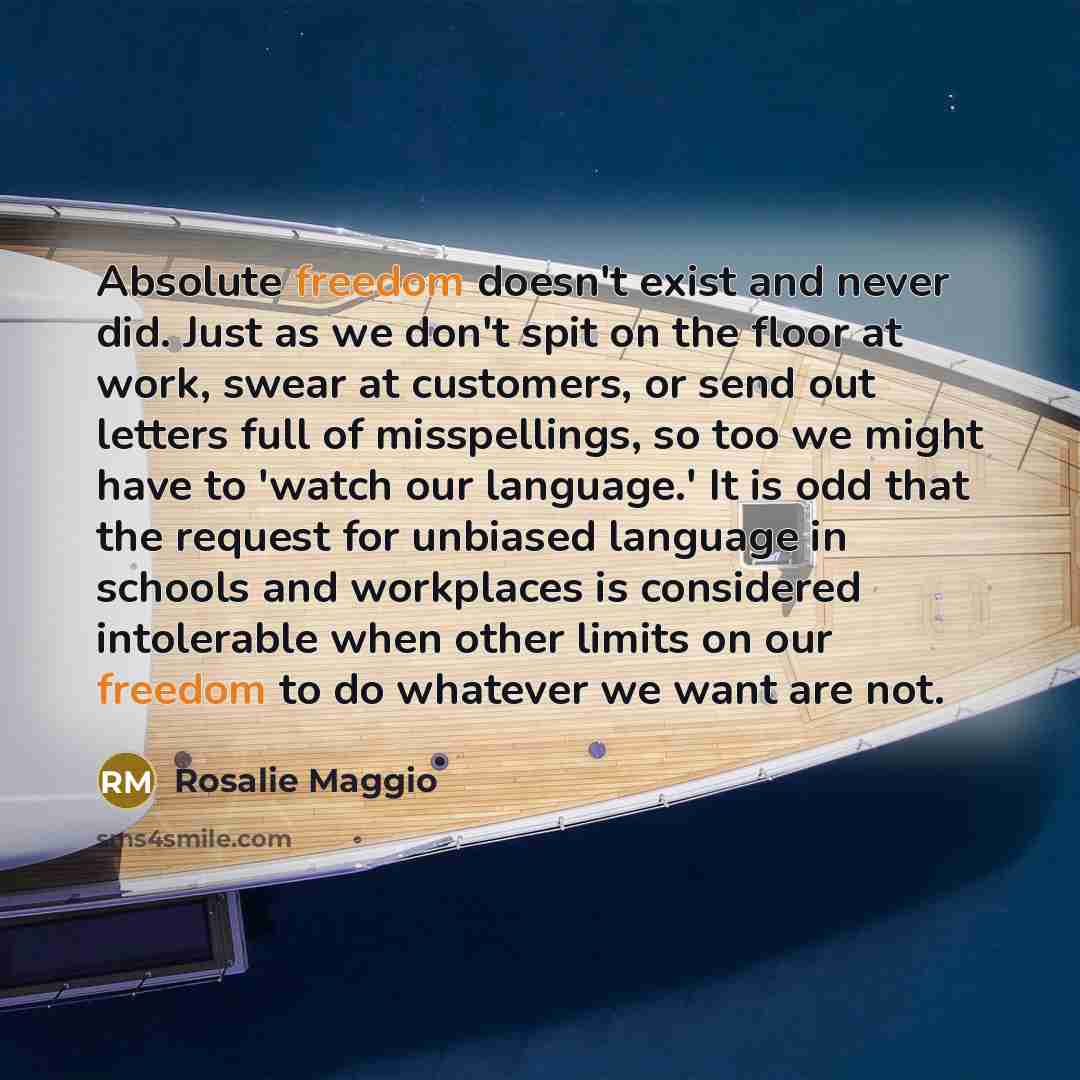“Absolute freedom doesn't exist and never did. Just as we don't spit on the floor at work, swear at customers, or send out letters full of misspellings, so too we might have to 'watch our language.' It is odd that the request for unbiased language in schools and workplaces is considered intolerable…” quote by Rosalie Maggio