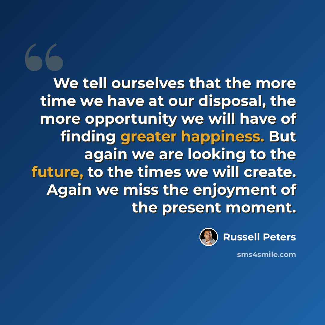 “We tell ourselves that the more time we have at our disposal, the more opportunity we will have of finding greater happiness. But again we are looking to the future, to the times we will create. Again we miss the enjoyment of the present moment.” quote by Russell Peters