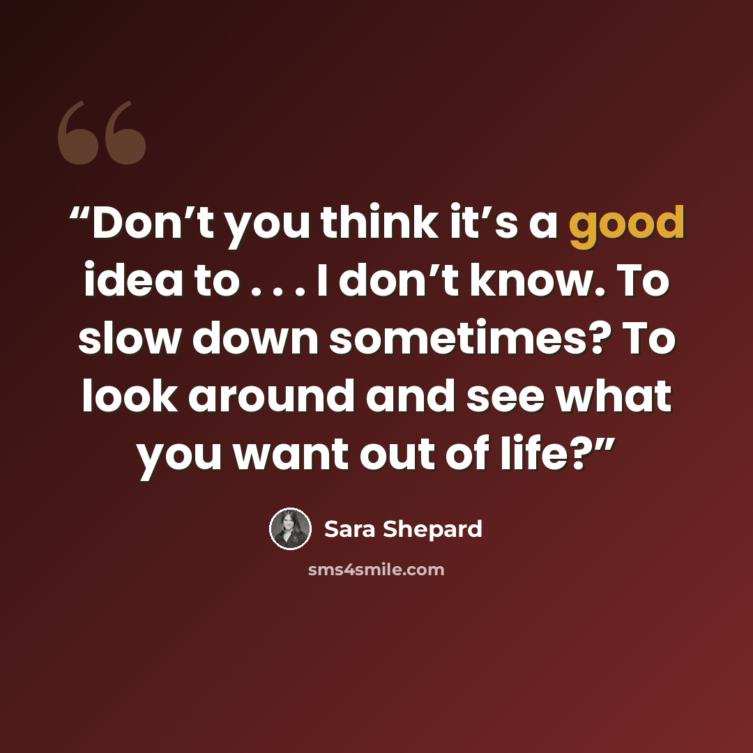 “Don’t you think it’s a good idea to . . . I don’t know. To slow down sometimes? To look around and see what you want out of life?” quote by Sara Shepard