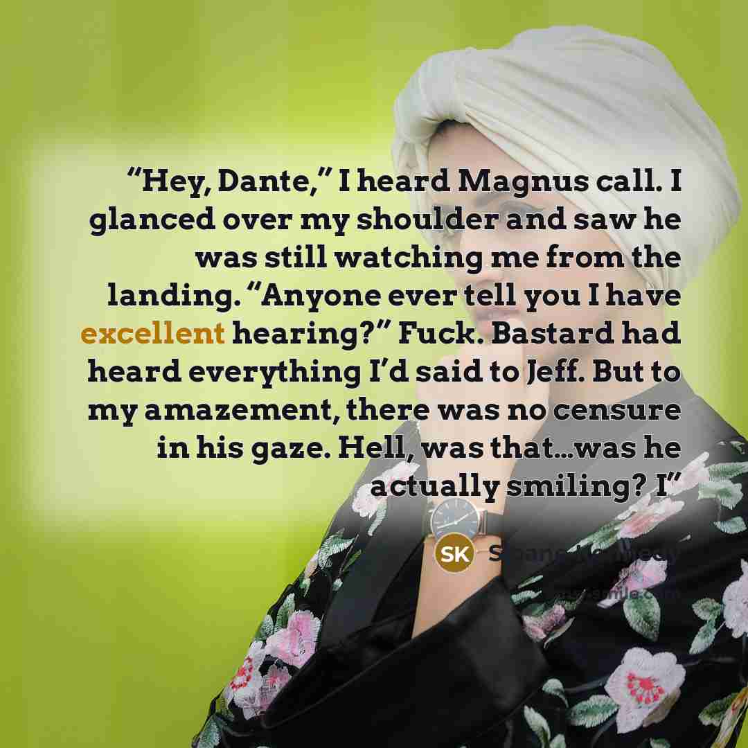 “Hey, Dante,” I heard Magnus call. I glanced over my shoulder and saw he was still watching me from the landing. “Anyone ever tell you I have excellent hearing?” Fuck. Bastard had heard everything I’d said to Jeff. But to my amazement, there was no censure in his gaze. Hell, was that…was he…” quote by Sloane Kennedy