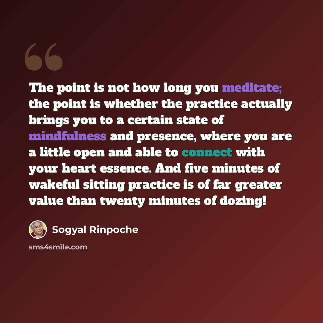 “The point is not how long you meditate; the point is whether the practice actually brings you to a certain state of mindfulness and presence, where you are a little open and able to connect with your heart essence. And five minutes of wakeful sitting practice is of far greater value than twenty…” quote by Sogyal Rinpoche