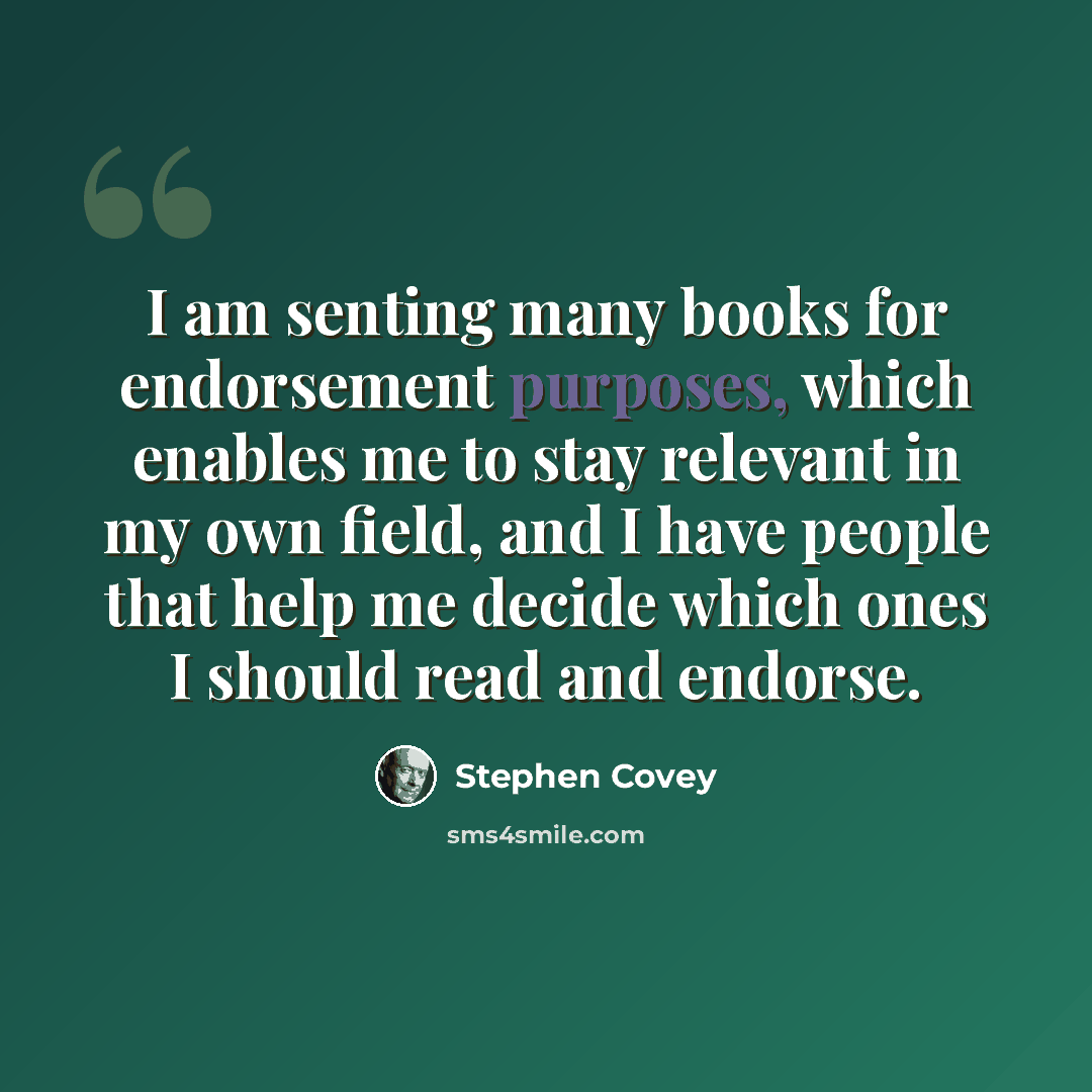 “I am senting many books for endorsement purposes, which enables me to stay relevant in my own field, and I have people that help me decide which ones I should read and endorse.” quote by Stephen Covey