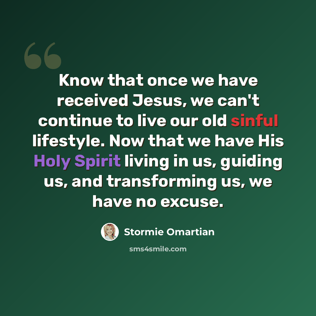 “Know that once we have received Jesus, we can't continue to live our old sinful lifestyle. Now that we have His Holy Spirit living in us, guiding us, and transforming us, we have no excuse.” quote by Stormie Omartian