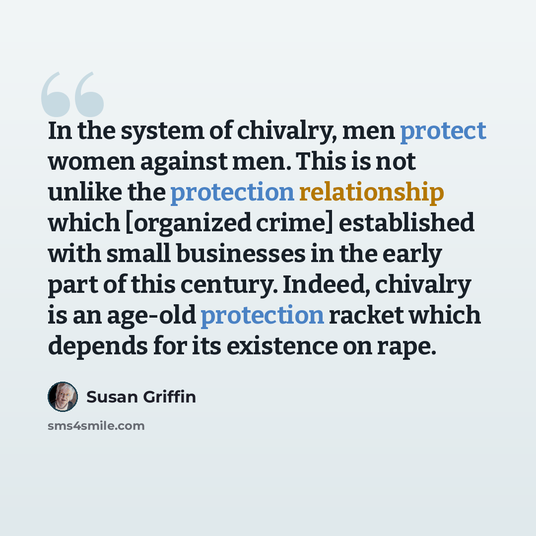 “In the system of chivalry, men protect women against men. This is not unlike the protection relationship which [organized crime] established with small businesses in the early part of this century. Indeed, chivalry is an age-old protection racket which depends for its existence on rape.” quote by Susan Griffin
