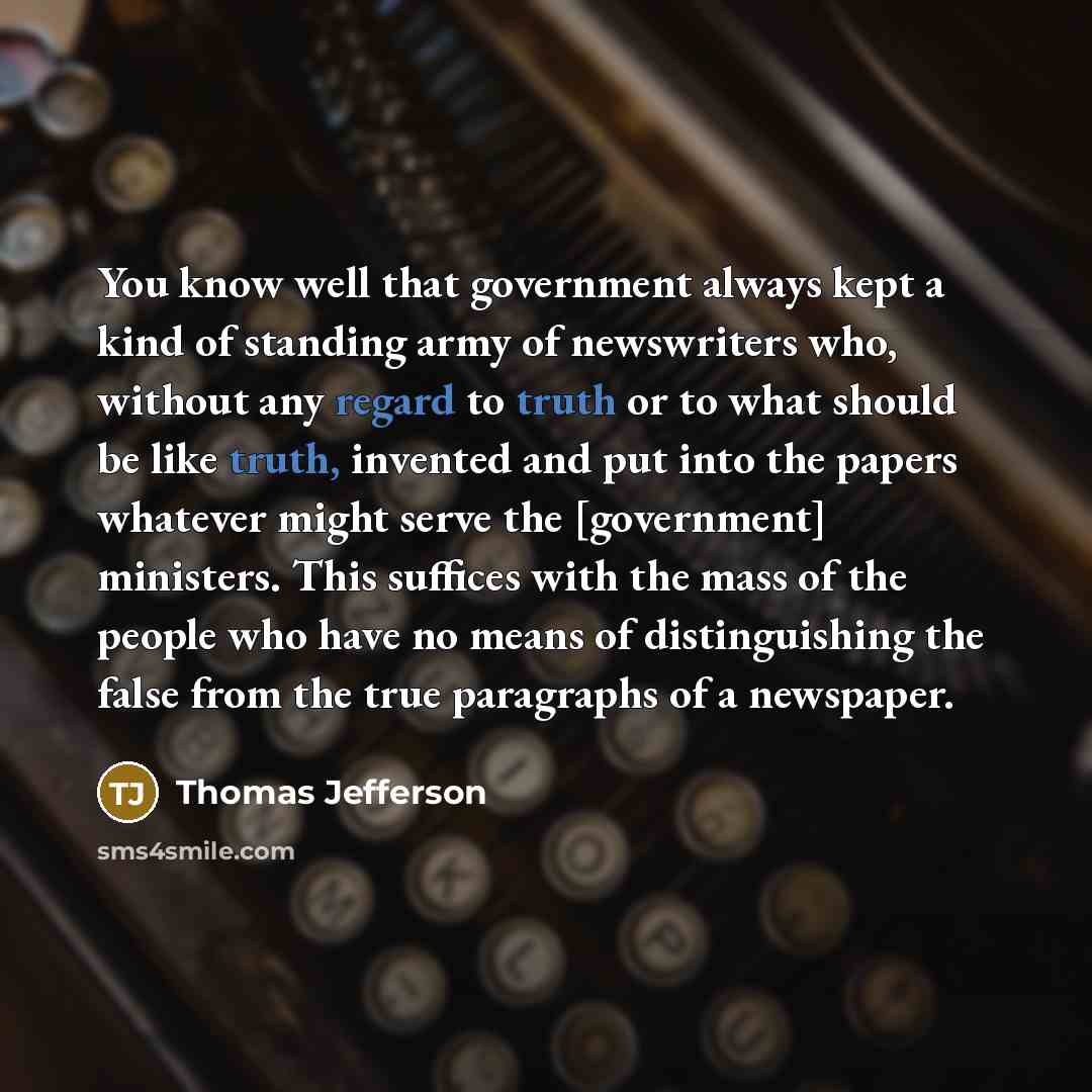 “You know well that government always kept a kind of standing army of newswriters who, without any regard to truth or to what should be like truth, invented and put into the papers whatever might serve the [government] ministers. This suffices with the mass of the people who have no means of…” quote by Thomas Jefferson