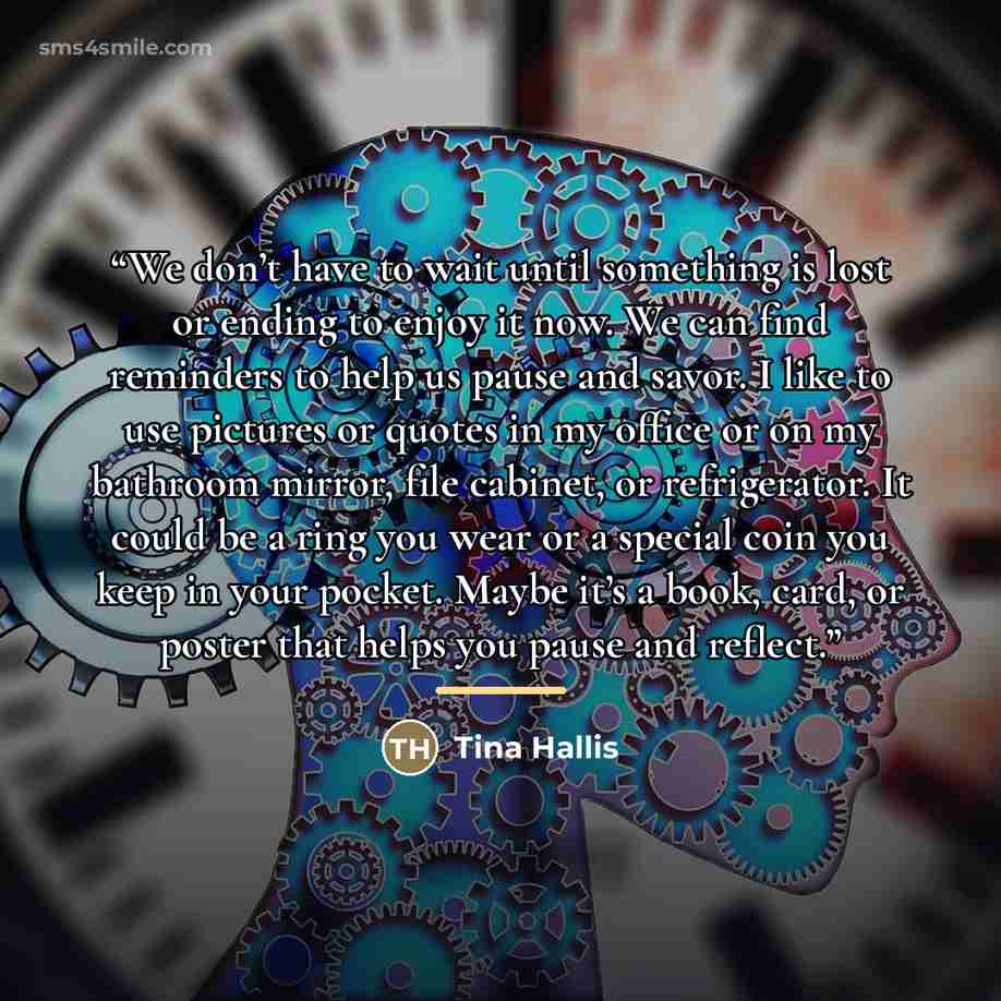 “We don’t have to wait until something is lost or ending to enjoy it now. We can find reminders to help us pause and savor. I like to use pictures or quotes in my office or on my bathroom mirror, file cabinet, or refrigerator. It could be a ring you wear or a special coin you keep in your pocket…” quote by Tina Hallis