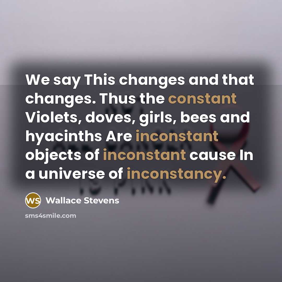 “We say This changes and that changes. Thus the constant Violets, doves, girls, bees and hyacinths Are inconstant objects of inconstant cause In a universe of inconstancy.” quote by Wallace Stevens