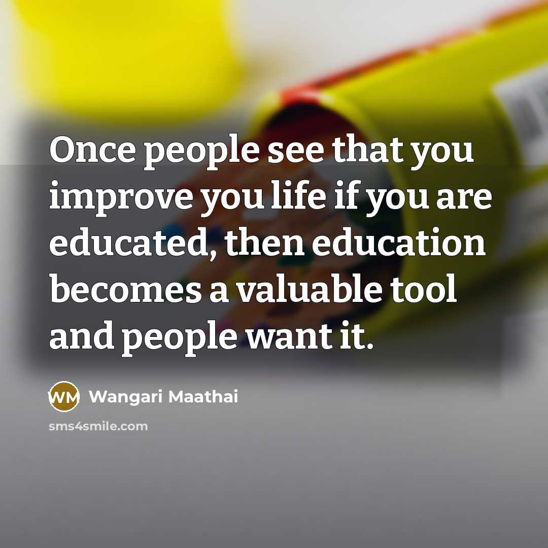 “Once people see that you improve you life if you are educated, then education becomes a valuable tool and people want it.” quote by Wangari Maathai