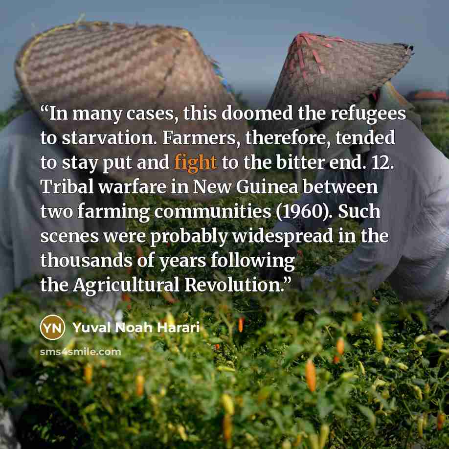 “In many cases, this doomed the refugees to starvation. Farmers, therefore, tended to stay put and fight to the bitter end. 12. Tribal warfare in New Guinea between two farming communities (1960). Such scenes were probably widespread in the thousands of years following the Agricultural Revolution.” quote by Yuval Noah Harari