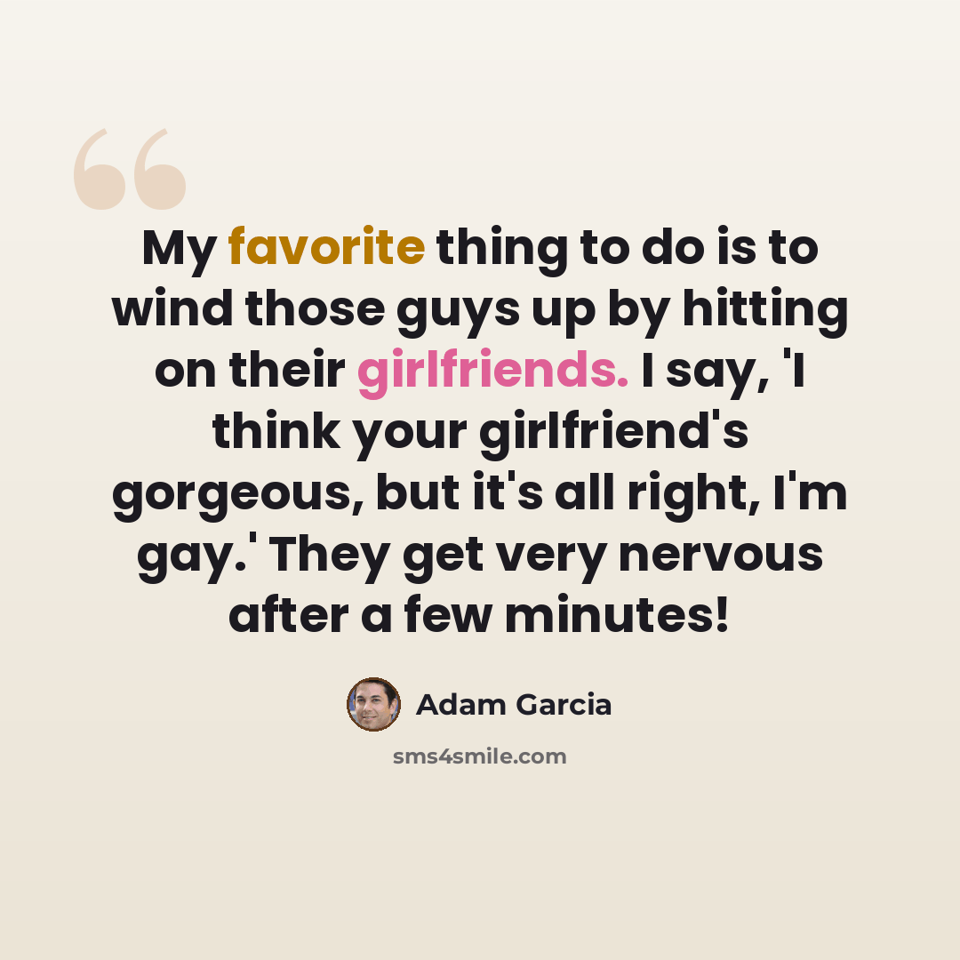 “My favorite thing to do is to wind those guys up by hitting on their girlfriends. I say, 'I think your girlfriend's gorgeous, but it's all right, I'm gay.' They get very nervous after a few minutes!” quote by Adam Garcia