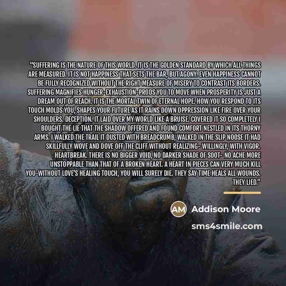 “Suffering is the nature of this world. It is the golden standard by which all things are measured. It is not happiness that sets the bar, but agony. Even happiness cannot be fully recognized without the right measure of misery to contrast its borders. Suffering magnifies hunger-exhaustion-prods…” quote by Addison Moore