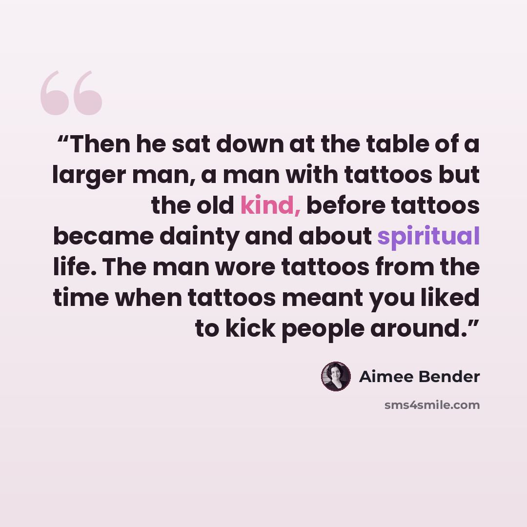 “Then he sat down at the table of a larger man, a man with tattoos but the old kind, before tattoos became dainty and about spiritual life. The man wore tattoos from the time when tattoos meant you liked to kick people around.” quote by Aimee Bender