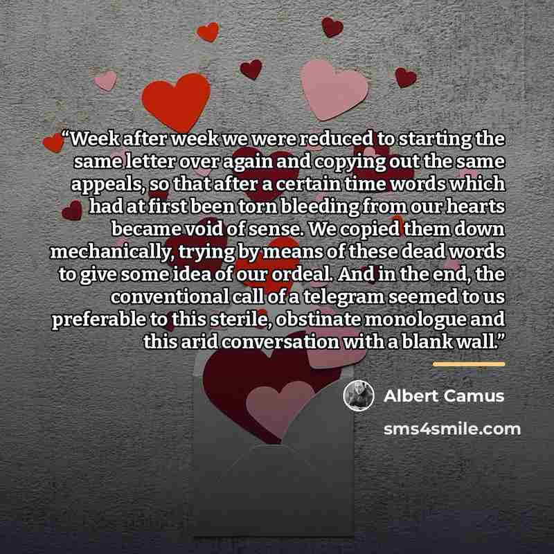 “Week after week we were reduced to starting the same letter over again and copying out the same appeals, so that after a certain time words which had at first been torn bleeding from our hearts became void of sense. We copied them down mechanically, trying by means of these dead words to give some…” quote by Albert Camus