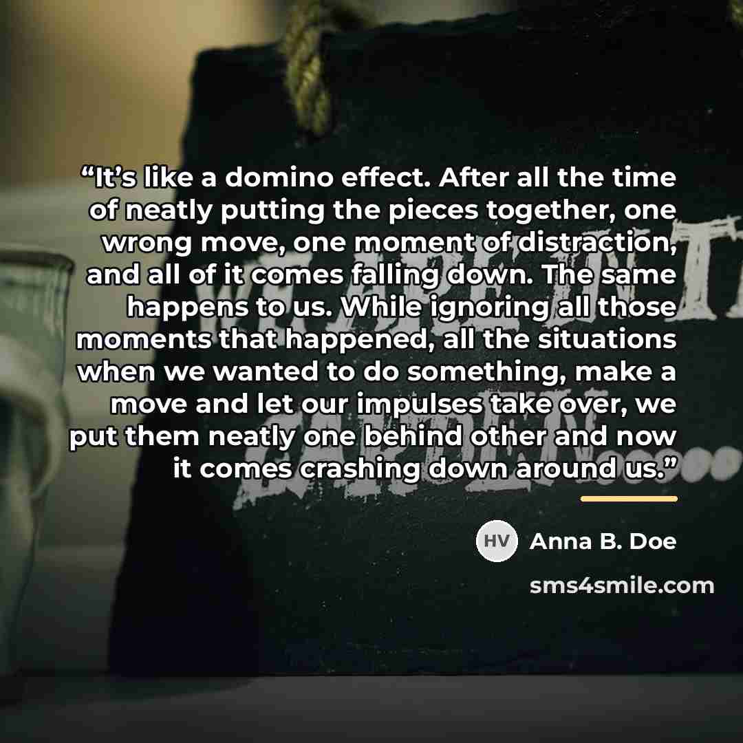“It’s like a domino effect. After all the time of neatly putting the pieces together, one wrong move, one moment of distraction, and all of it comes falling down. The same happens to us. While ignoring all those moments that happened, all the situations when we wanted to do something, make a move…” quote by Anna B. Doe