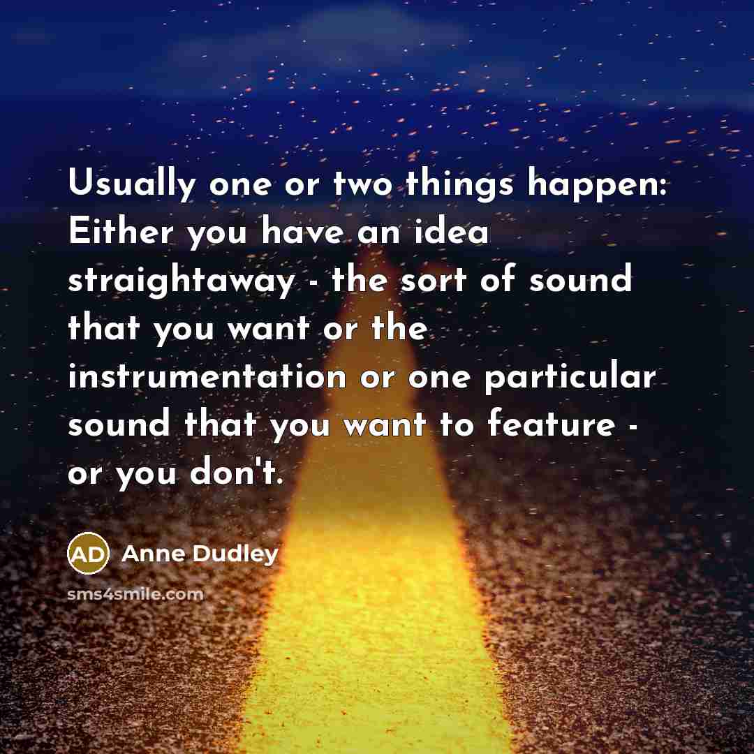 “Usually one or two things happen: Either you have an idea straightaway - the sort of sound that you want or the instrumentation or one particular sound that you want to feature - or you don't.” quote by Anne Dudley