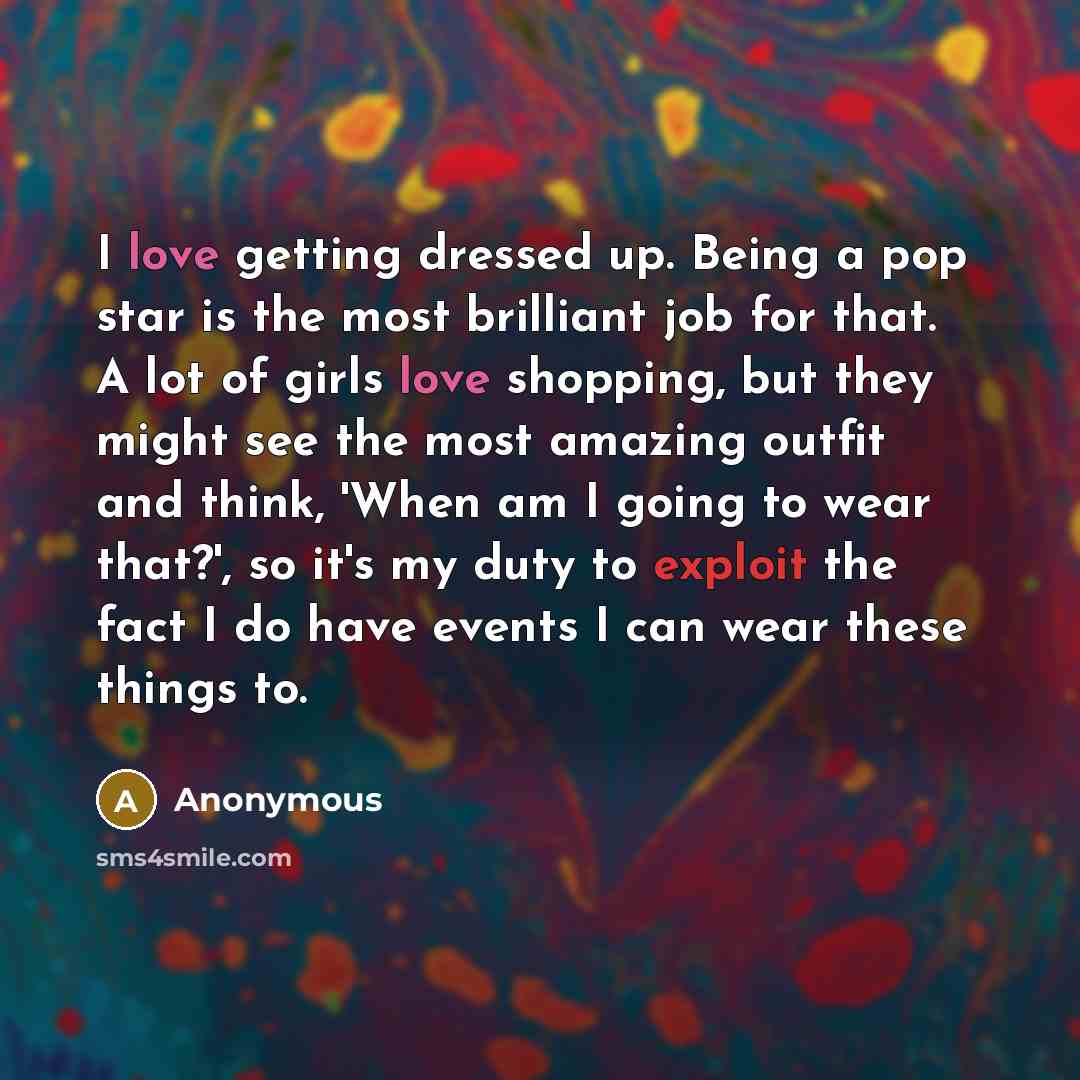 “I love getting dressed up. Being a pop star is the most brilliant job for that. A lot of girls love shopping, but they might see the most amazing outfit and think, 'When am I going to wear that?', so it's my duty to exploit the fact I do have events I can wear these things to.” quote by Anonymous