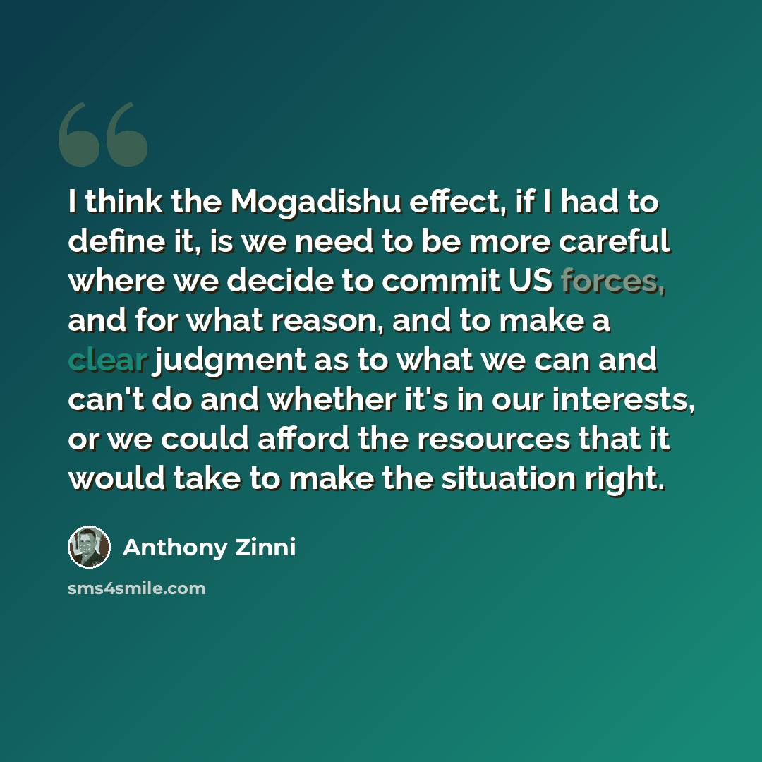 “I think the Mogadishu effect, if I had to define it, is we need to be more careful where we decide to commit US forces, and for what reason, and to make a clear judgment as to what we can and can't do and whether it's in our interests, or we could afford the resources that it would take to make…” quote by Anthony Zinni