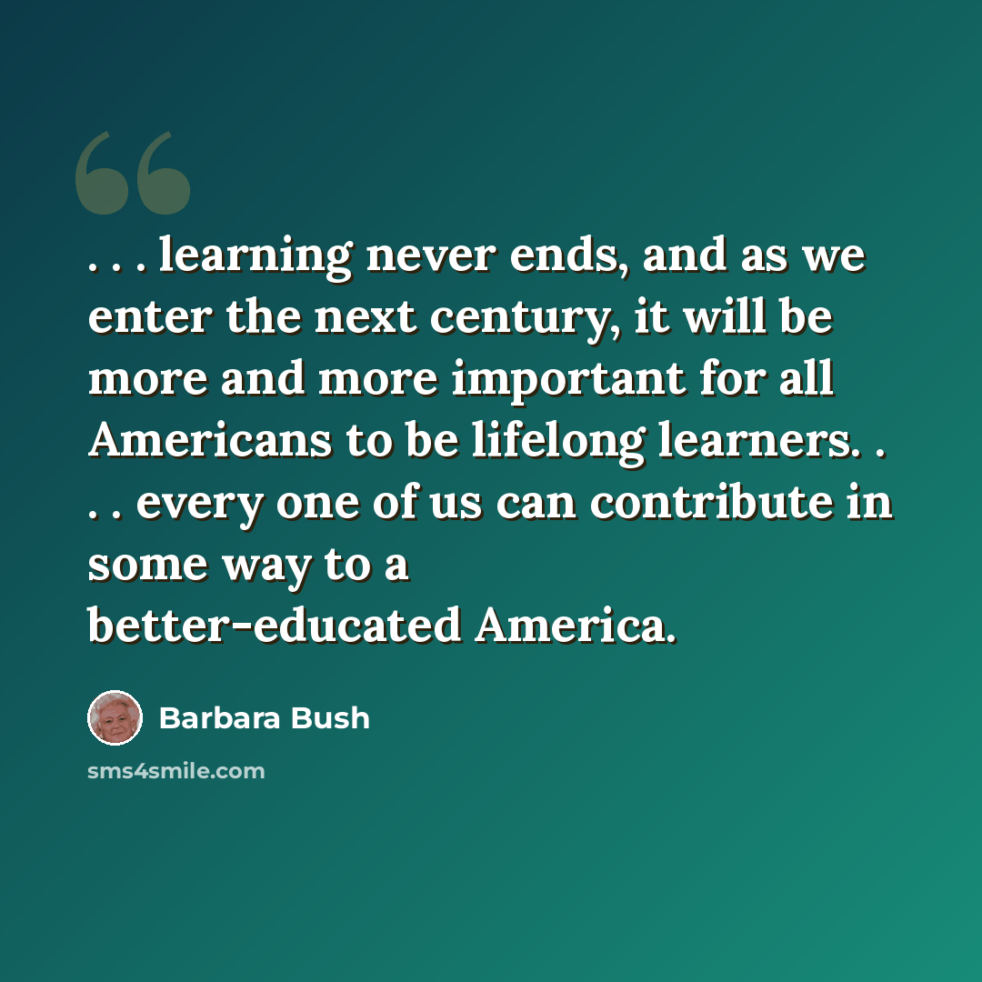 “. . . learning never ends, and as we enter the next century, it will be more and more important for all Americans to be lifelong learners. . . . every one of us can contribute in some way to a better-educated America.” quote by Barbara Bush