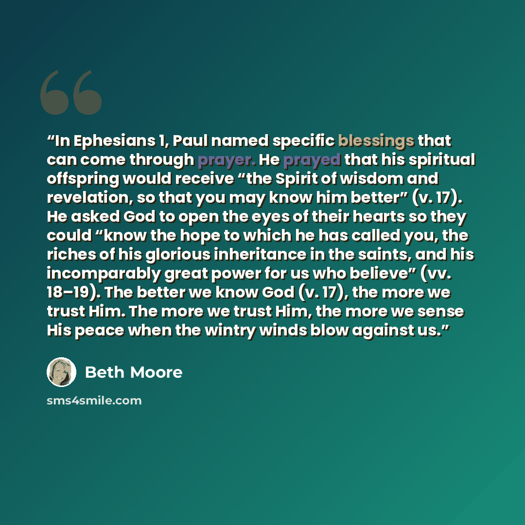 “In Ephesians 1, Paul named specific blessings that can come through prayer. He prayed that his spiritual offspring would receive “the Spirit of wisdom and revelation, so that you may know him better” (v. 17). He asked God to open the eyes of their hearts so they could “know the hope to which he…” quote by Beth Moore