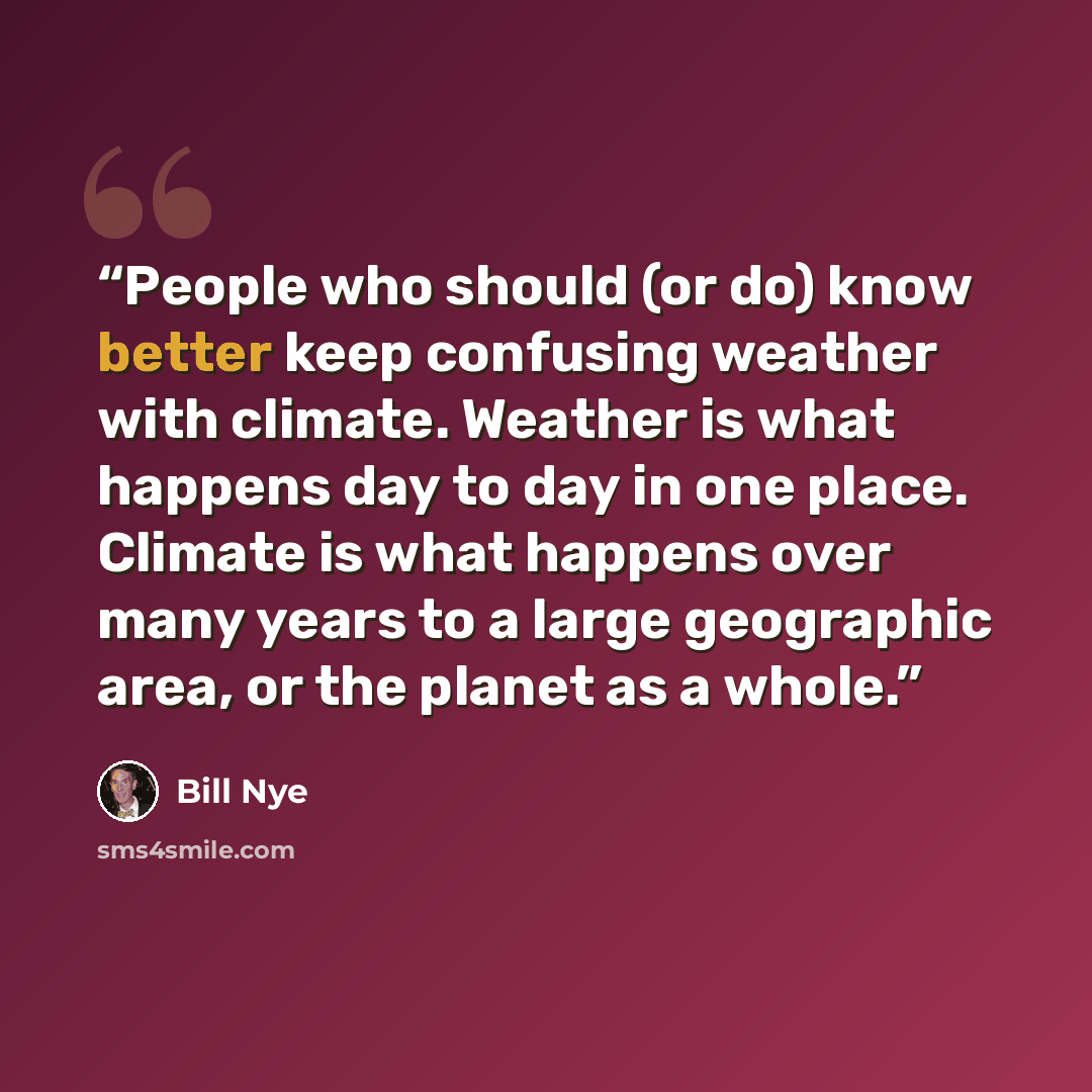 “People who should (or do) know better keep confusing weather with climate. Weather is what happens day to day in one place. Climate is what happens over many years to a large geographic area, or the planet as a whole.” quote by Bill Nye