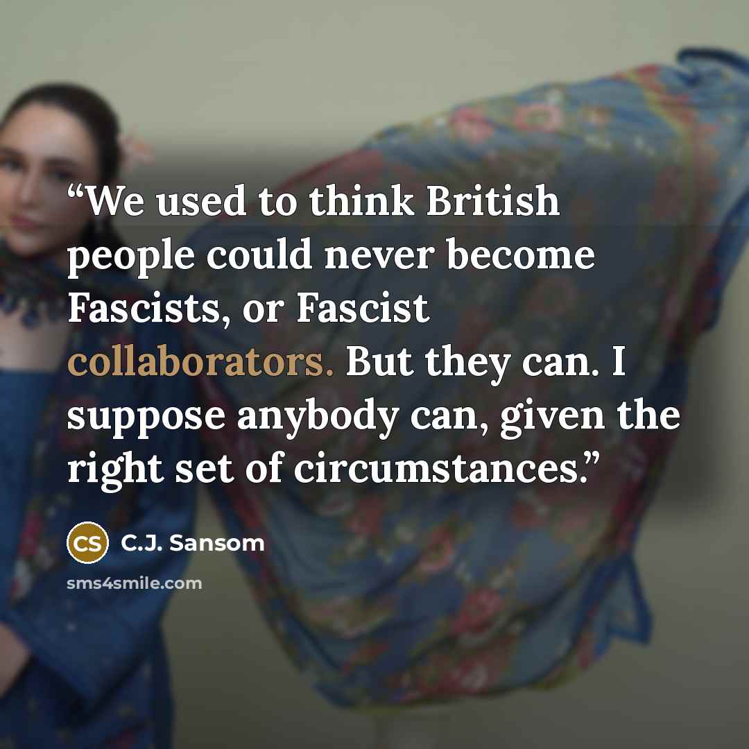 “We used to think British people could never become Fascists, or Fascist collaborators. But they can. I suppose anybody can, given the right set of circumstances.” quote by C.J. Sansom