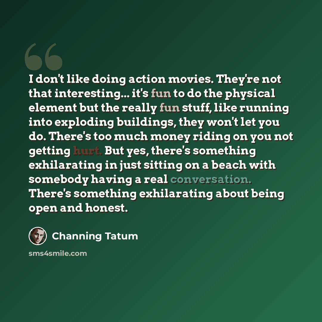“I don't like doing action movies. They're not that interesting... it's fun to do the physical element but the really fun stuff, like running into exploding buildings, they won't let you do. There's too much money riding on you not getting hurt. But yes, there's something exhilarating in just…” quote by Channing Tatum